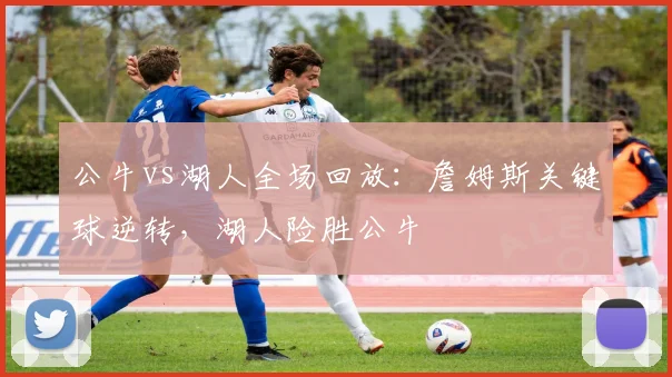 公牛vs湖人全场回放：詹姆斯关键球逆转，湖人险胜公牛