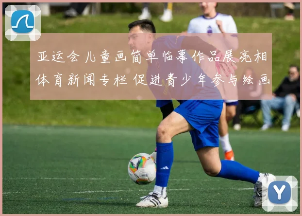 亚运会儿童画简单临摹作品展亮相体育新闻专栏 促进青少年参与绘画与运动